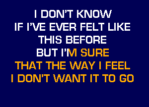 I DON'T KNOW
IF I'VE EVER FELT LIKE
THIS BEFORE
BUT I'M SURE
THAT THE WAY I FEEL
I DON'T WANT IT TO GO