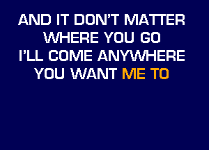 AND IT DON'T MATTER
WHERE YOU GO
I'LL COME ANYMIHERE
YOU WANT ME TO