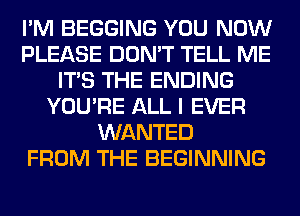 I'M BEGGING YOU NOW
PLEASE DON'T TELL ME
ITS THE ENDING
YOU'RE ALL I EVER
WANTED
FROM THE BEGINNING