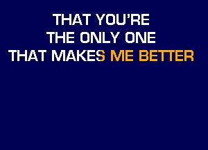 THAT YOU'RE
THE ONLY ONE
THAT MAKES ME BETTER