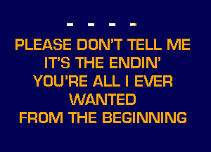 PLEASE DON'T TELL ME
ITS THE ENDIN'
YOU'RE ALL I EVER
WANTED
FROM THE BEGINNING