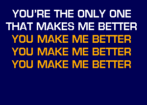 YOU'RE THE ONLY ONE
THAT MAKES ME BETTER
YOU MAKE ME BETTER
YOU MAKE ME BETTER
YOU MAKE ME BETTER