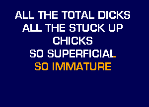 ALL THE TOTAL DICKS
ALL THE STUCK UP
CHICKS
SO SUPERFICIAL
SO IMMATURE