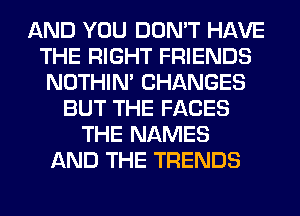 AND YOU DON'T HAVE
THE RIGHT FRIENDS
NOTHIN' CHANGES
BUT THE FACES
THE NAMES
AND THE TRENDS