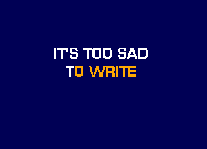IT'S T00 SAD
TO WRITE