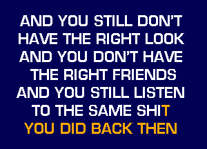 AND YOU STILL DON'T
HAVE THE RIGHT LOOK
AND YOU DON'T HAVE
THE RIGHT FRIENDS
AND YOU STILL LISTEN
TO THE SAME SHIT
YOU DID BACK THEN