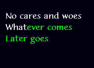 No cares and woes
Whatever comes

Later goes