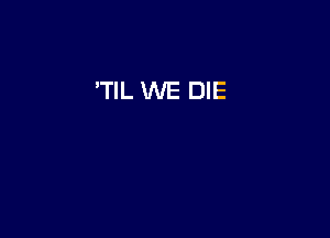'TIL WE DIE