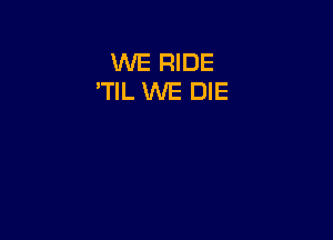 WE RIDE
'TlL WE DIE