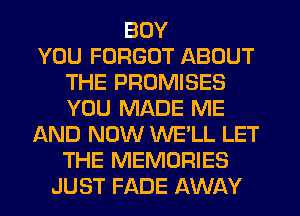 BOY
YOU FORGOT ABOUT
THE PROMISES
YOU MADE ME
AND NOW WE'LL LET
THE MEMORIES
JUST FADE AWAY