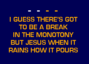 I GUESS THERE'S GOT
TO BE A BREAK
IN THE MONOTONY
BUT JESUS WHEN IT
RAINS HOW IT POURS