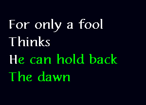 For only a fool
Thinks

He can hold back
The dawn