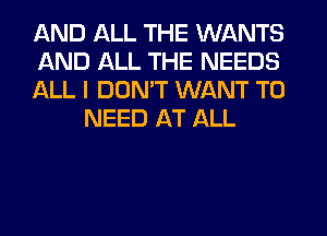 AND ALL THE WANTS

AND ALL THE NEEDS

ALL I DON'T WANT TO
NEED AT ALL