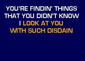 YOU'RE FINDIM THINGS
THAT YOU DIDN'T KNOW
I LOOK AT YOU
WITH SUCH DISDAIN