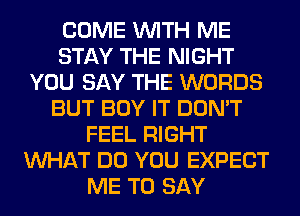 COME WITH ME
STAY THE NIGHT
YOU SAY THE WORDS
BUT BUY IT DON'T
FEEL RIGHT
WHAT DO YOU EXPECT
ME TO SAY