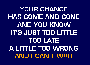 YOUR CHANCE
HAS COME AND GONE
AND YOU KNOW
ITS JUST T00 LITI'LE
TOO LATE
A LITTLE T00 WRONG
AND I CAN'T WAIT