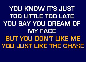 YOU KNOW ITS JUST
T00 LITI'LE TOO LATE
YOU SAY YOU DREAM OF
MY FACE
BUT YOU DON'T LIKE ME
YOU JUST LIKE THE CHASE