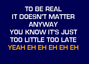 TO BE REAL
IT DOESN'T MATTER
ANYWAY
YOU KNOW ITS JUST
T00 LITI'LE TOO LATE
YEAH EH EH EH EH EH