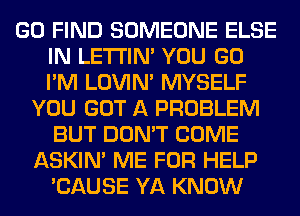 GO FIND SOMEONE ELSE
IN LETI'IN' YOU GO
I'M LOVIN' MYSELF

YOU GOT A PROBLEM
BUT DON'T COME
ASKIN' ME FOR HELP
'CAUSE YA KNOW