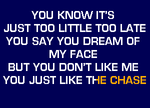 YOU KNOW ITS
JUST T00 LITI'LE TOO LATE
YOU SAY YOU DREAM OF
MY FACE
BUT YOU DON'T LIKE ME
YOU JUST LIKE THE CHASE