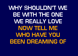 WHY SHDULDN'T WE
BE WITH THE ONE
WE REALLY LOVE

NOW TELL ME
WHO HAVE YOU
BEEN DREAMING 0F