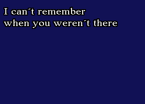 I can't remember
when you weren't there