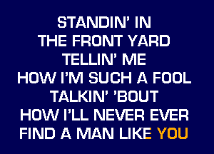 STANDIN' IN
THE FRONT YARD
TELLIM ME
HOW I'M SUCH A FOOL
TALKIN' 'BOUT
HOW I'LL NEVER EVER
FIND A MAN LIKE YOU