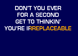 DON'T YOU EVER
FOR A SECOND
GET TO THINKIM
YOU'RE IRREPLACEABLE