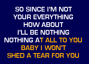 SO SINCE I'M NOT
YOUR EVERYTHING
HOW ABOUT
I'LL BE NOTHING
NOTHING AT ALL TO YOU
BABY I WON'T
SHED A TEAR FOR YOU