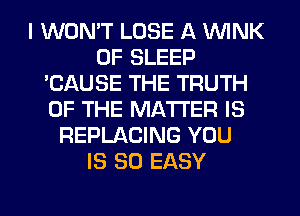 I WON'T LOSE A WINK
0F SLEEP
'CAUSE THE TRUTH
OF THE MATTER IS
REPLACING YOU
IS SO EASY