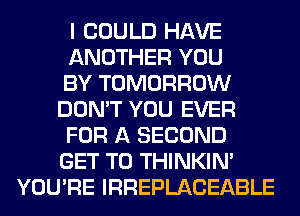 I COULD HAVE
ANOTHER YOU
BY TOMORROW
DON'T YOU EVER
FOR A SECOND
GET TO THINKIM
YOU'RE IRREPLACEABLE