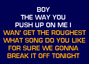 BUY
THE WAY YOU
PUSH UP ON ME I
WAN' GET THE ROUGHEST
WHAT SONG DO YOU LIKE
FOR SURE WE GONNA
BREAK IT OFF TONIGHT