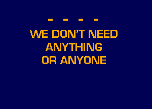 WE DON'T NEED
ANYTHING

0R ANYONE