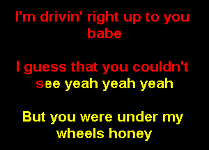 I'm drivin' right up to you
babe

I guess that you couldn't
see yeah yeah yeah

But you were under my
wheels honey