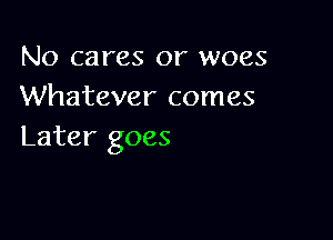No cares or woes
Whatever comes

Later goes