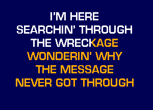 I'M HERE
SEARCHIN' THROUGH
THE WRECKAGE
WONDERIM WHY
THE MESSAGE
NEVER GOT THROUGH