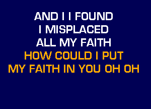 AND I I FOUND
I MISPLACED
ALL MY FAITH

HOW COULD I PUT
MY FAITH IN YOU 0H 0H