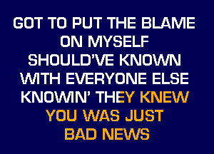 GOT TO PUT THE BLAME
0N MYSELF
SHOULD'VE KNOWN
WITH EVERYONE ELSE
KNOUVIN' THEY KNEW
YOU WAS JUST
BAD NEWS