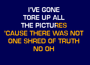 I'VE GONE
TORE UP ALL
THE PICTURES
'CAUSE THERE WAS NOT
ONE SHRED 0F TRUTH
ND OH