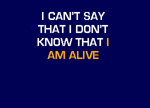 I CAN'T SAY
THAT I DON'T
KNOW THAT I

AM ALIVE
