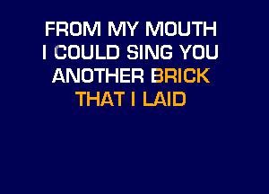 FROM MY MOUTH
I COULD SING YOU
ANOTHER BRICK

THAT I LAID