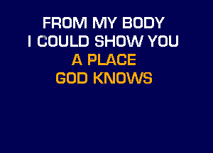 FROM MY BODY
I COULD SHOW YOU
A PLACE

GOD KNOWS
