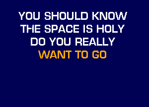 YOU SHOULD KNOW
THE SPACE IS HOLY
DO YOU REALLY

WANT TO GO