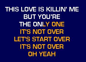 THIS LOVE IS KILLIN' ME
BUT YOU'RE
THE ONLY ONE
ITS NOT OVER
LET'S START OVER
ITS NOT OVER
OH YEAH