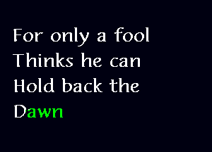 For only a fool
Thinks he can

Hold back the
Dawn