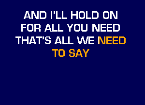 AND I'LL HOLD 0N
FOR ALL YOU NEED
THATS ALL WE NEED
TO SAY