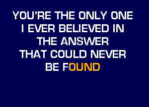 YOU'RE THE ONLY ONE
I EVER BELIEVED IN
THE ANSWER
THAT COULD NEVER
BE FOUND