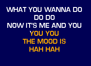 INHAT YOU WANNA D0
DO DO
NOW IT'S ME AND YOU

YOU YOU
THE MOOD IS
HAH HAH