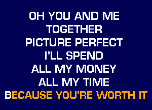 0H YOU AND ME
TOGETHER
PICTURE PERFECT
I'LL SPEND
ALL MY MONEY

ALL MY TIME
BECAUSE YOU'RE WORTH IT