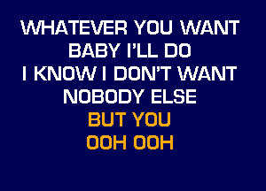 WHATEVER YOU WANT
BABY I'LL DO
I KNOWI DON'T WANT
NOBODY ELSE
BUT YOU
00H 00H